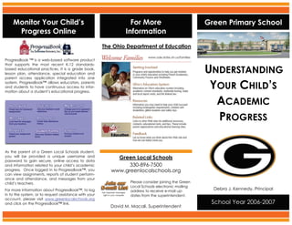 Monitor Your Child’s                                          For More                                Green Primary School
     Progress Online                                            Information
                                                       The Ohio Department of Education
                                                                           www.ode.state.oh.us/families
ProgressBook ™ is a web-based software product


                                                                                                          UNDERSTANDING
that supports the most recent K-12 standards-
based educational practices. It is a grade book,
lesson plan, attendance, special education and
parent access application integrated into one

                                                                                                           YOUR CHILD’S
system. ProgressBook™ allows educators, parents
and students to have continuous access to infor-
mation about a student’s educational progress.


                                                                                                            ACADEMIC
                                                                                                            PROGRESS

As the parent of a Green Local Schools student,
                                                            Green Local Schools
you will be provided a unique username and
password to gain secure, online access to data
                                                                330-896-7500
and information related to your child’s academic
                                                          www.greenlocalschools.org
progress. Once logged in to ProgressBook™, you
can view assignments, reports of student perform-
ance and attendance, and messages from your
                                                                  Please consider joining the Green
child’s teachers.
                                                                  Local Schools electronic mailing
                                                                                                            Debra J. Kennedy, Principal
For more information about ProgressBook™, to log                  address to receive e-mail up-
in to the system, or to request assistance with your              dates from the superintendent.
account, please visit www.greenlocalschools.org
                                                                                                           School Year 2006-2007
and click on the ProgressBook™ link.
                                                          David M. Macali, Superintendent
