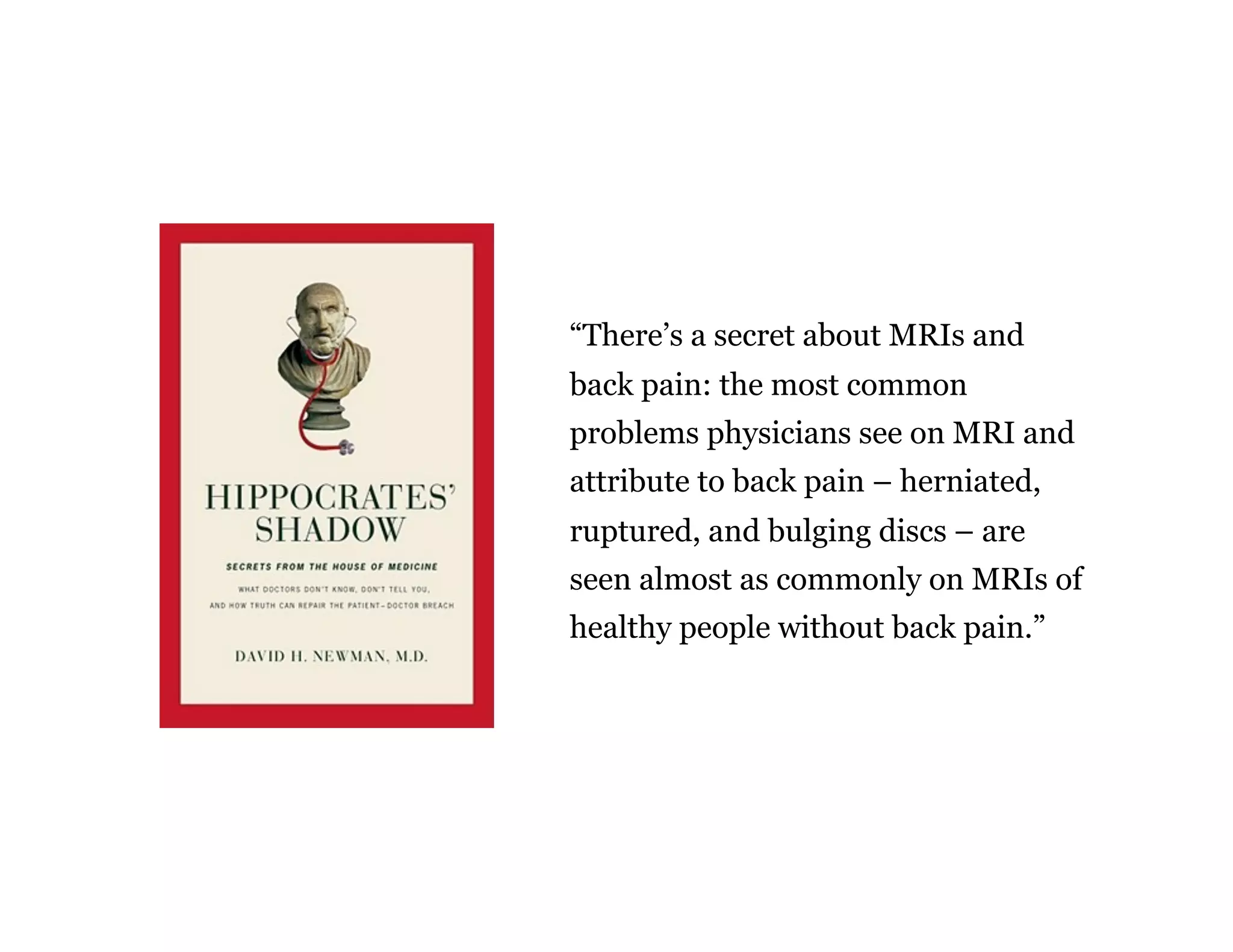 “There’s a secret about MRIs and
back pain: the most common
problems physicians see on MRI and
attribute to back pain – herniated,
ruptured, and bulging discs – are
seen almost as commonly on MRIs of
healthy people without back pain.”
 