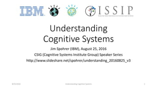 Understanding
Cognitive Systems
Jim Spohrer (IBM), August 25, 2016
CSIG (Cognitive Systems Institute Group) Speaker Series
http://www.slideshare.net/spohrer/understanding_20160825_v3
8/25/2016 Understanding Cognitive Systems 1
 