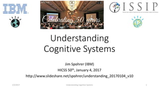 Understanding
Cognitive Systems
Jim Spohrer (IBM)
HICSS 50th, January 4, 2017
http://www.slideshare.net/spohrer/understanding_20170104_v10
1/5/2017 Understanding Cognitive Systems 1
 