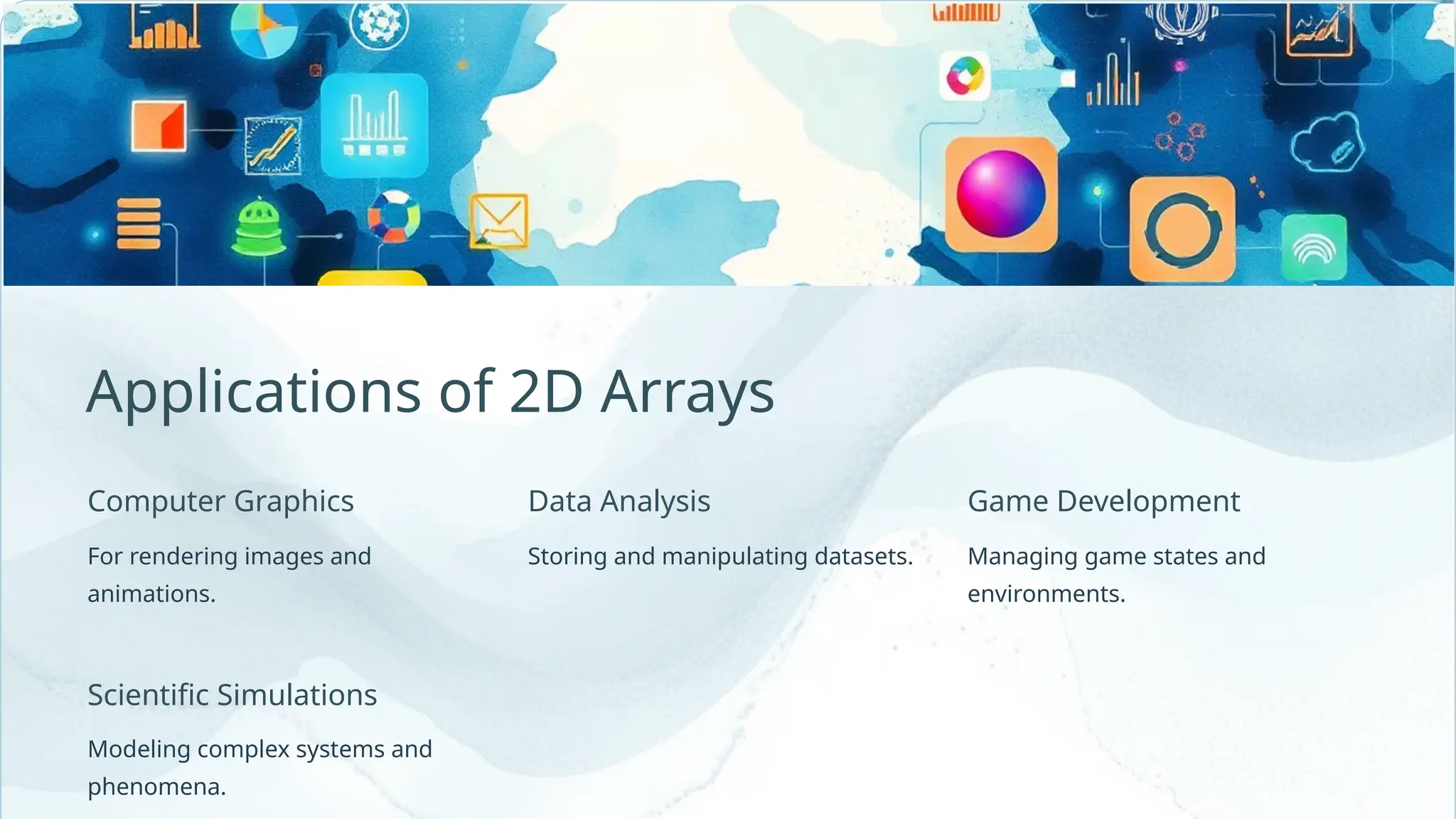 Computer Graphics Storing and manipulating datasets. Applications of 2D Arrays Scientific Simulations Modeling complex systems and phenomena. For rendering images and animations. Game Development Data Analysis Managing game states and environments. 