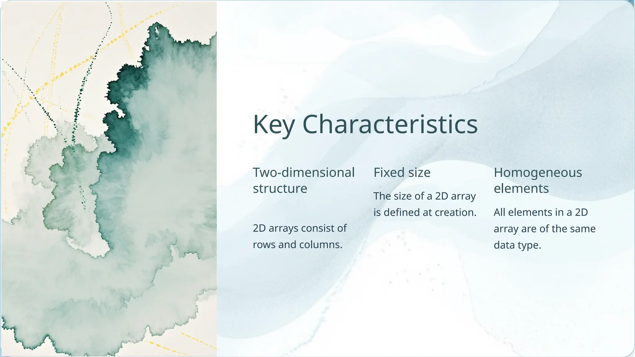 Homogeneous elements Fixed size The size of a 2D array is defined at creation. Key Characteristics Two-dimensional structure 2D arrays consist of rows and columns. All elements in a 2D array are of the same data type. 