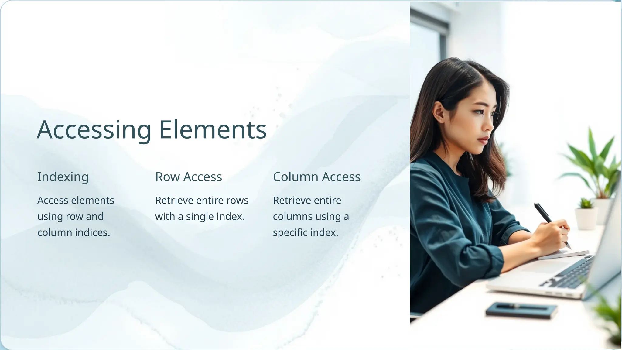 Indexing Retrieve entire rows with a single index. Retrieve entire columns using a specific index. Row Access Accessing Elements Access elements using row and column indices. Column Access 