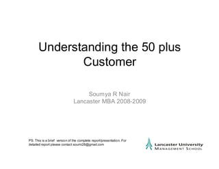 Understanding the 50 plus
             Customer

                                    Soumya R Nair
                               Lancaster MBA 2008-2009




PS: This is a brief version of the complete report/presentation. For
detailed report please contact soumi28@gmail.com
 