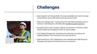 Challenges
Data Integration and Interoperability: Ensuring compatibility and smooth exchange
of data between various BIM software and cost estimation tools.
Skill and Knowledge Gaps: Training personnel in both BIM technologies and cost
estimation methodologies to effectively utilize 5D BIM in Quantity Surveying.
Managing Project Scope Changes: Adapting cost estimates in real-time to reflect
design changes and managing the impact on project budgets.
Cost Database Management: Developing and maintaining a centralized and
updated database of cost information for accurate estimations.
Initial Investment vs. ROI: Evaluating the costs associated with implementing 5D
BIM against the long-term benefits and returns on investment.
 