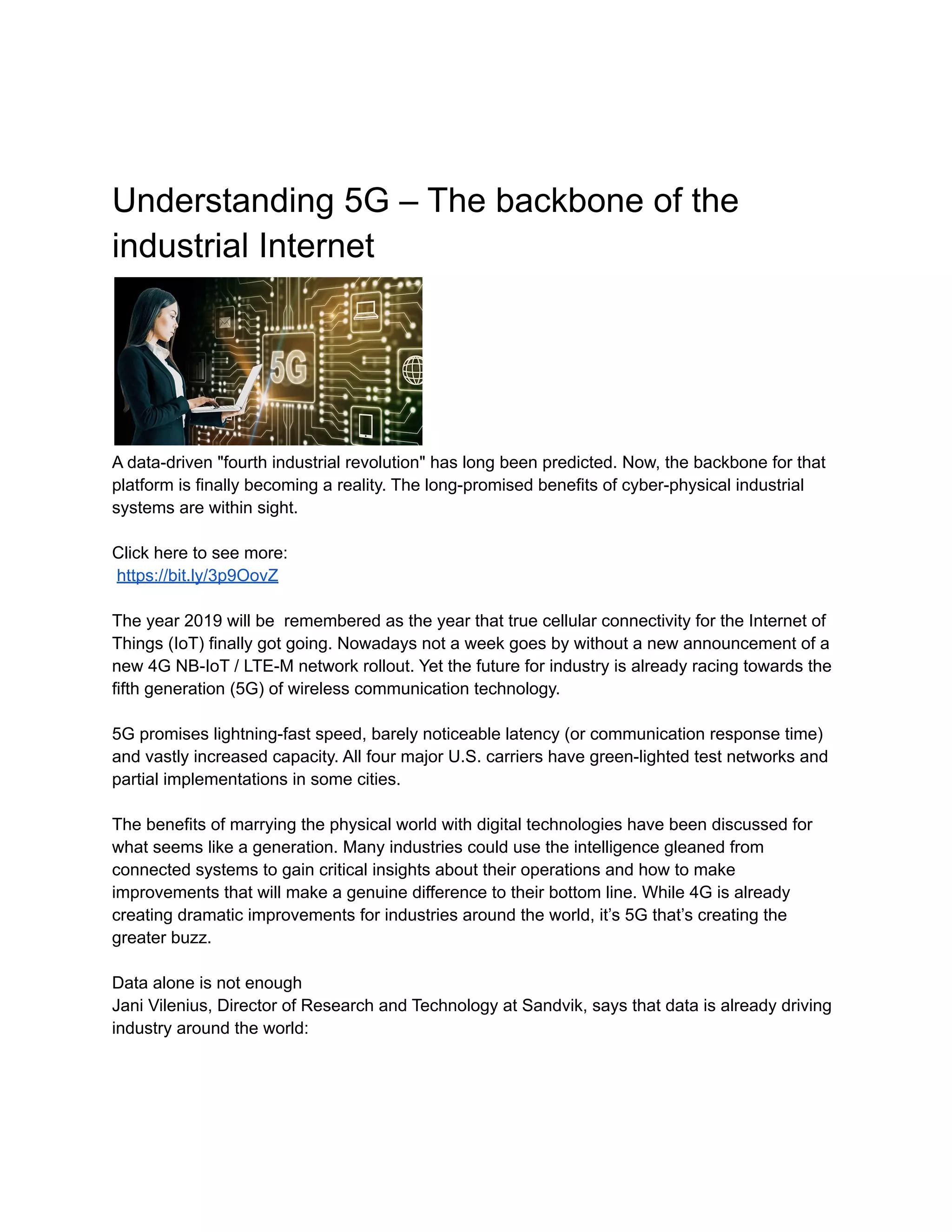 Understanding 5G – The backbone of the
industrial Internet
A data-driven "fourth industrial revolution" has long been predicted. Now, the backbone for that
platform is finally becoming a reality. The long-promised benefits of cyber-physical industrial
systems are within sight.
Click here to see more:
https://bit.ly/3p9OovZ
The year 2019 will be remembered as the year that true cellular connectivity for the Internet of
Things (IoT) finally got going. Nowadays not a week goes by without a new announcement of a
new 4G NB-IoT / LTE-M network rollout. Yet the future for industry is already racing towards the
fifth generation (5G) of wireless communication technology.
5G promises lightning-fast speed, barely noticeable latency (or communication response time)
and vastly increased capacity. All four major U.S. carriers have green-lighted test networks and
partial implementations in some cities.
The benefits of marrying the physical world with digital technologies have been discussed for
what seems like a generation. Many industries could use the intelligence gleaned from
connected systems to gain critical insights about their operations and how to make
improvements that will make a genuine difference to their bottom line. While 4G is already
creating dramatic improvements for industries around the world, it’s 5G that’s creating the
greater buzz.
Data alone is not enough
Jani Vilenius, Director of Research and Technology at Sandvik, says that data is already driving
industry around the world:
 