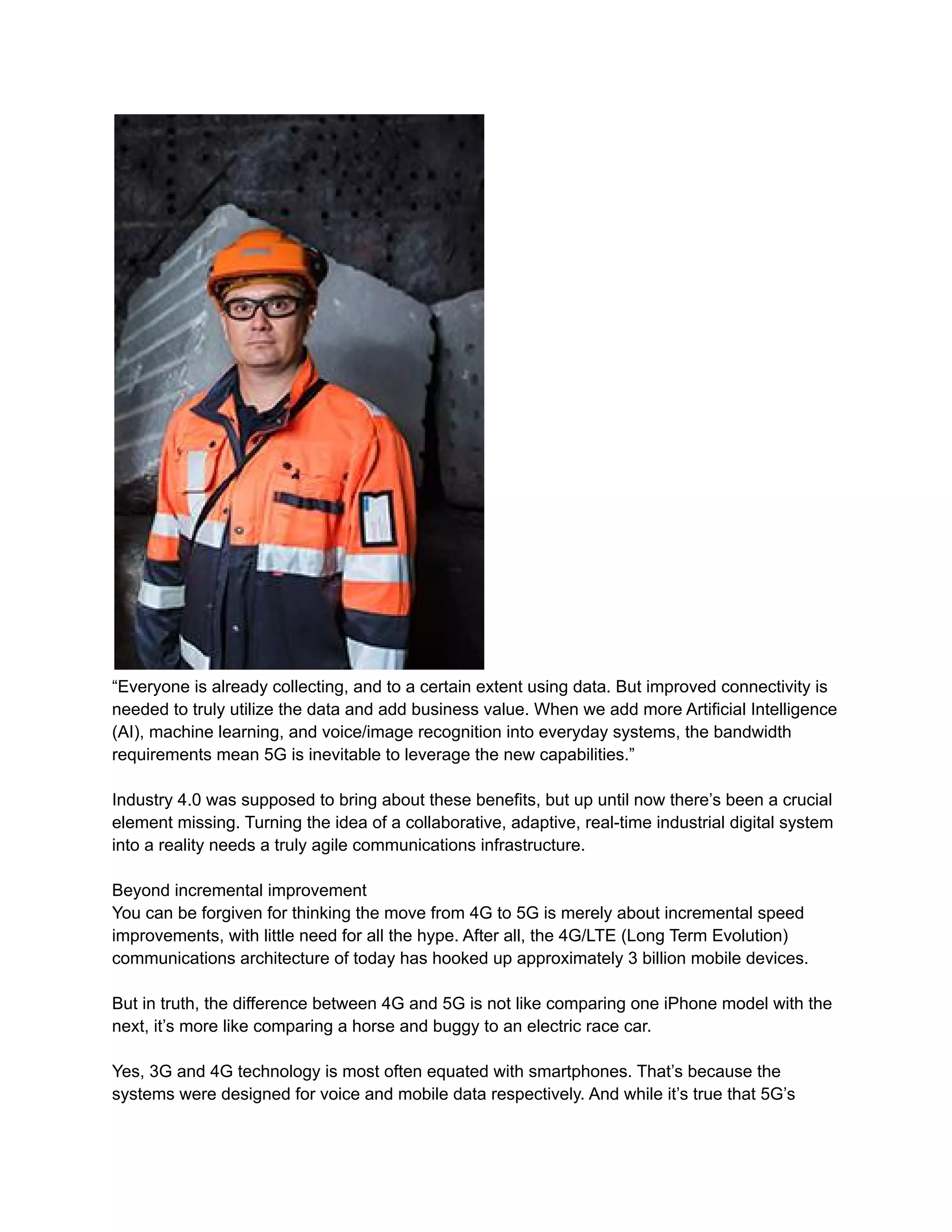 “Everyone is already collecting, and to a certain extent using data. But improved connectivity is
needed to truly utilize the data and add business value. When we add more Artificial Intelligence
(AI), machine learning, and voice/image recognition into everyday systems, the bandwidth
requirements mean 5G is inevitable to leverage the new capabilities.”
Industry 4.0 was supposed to bring about these benefits, but up until now there’s been a crucial
element missing. Turning the idea of a collaborative, adaptive, real-time industrial digital system
into a reality needs a truly agile communications infrastructure.
Beyond incremental improvement
You can be forgiven for thinking the move from 4G to 5G is merely about incremental speed
improvements, with little need for all the hype. After all, the 4G/LTE (Long Term Evolution)
communications architecture of today has hooked up approximately 3 billion mobile devices.
But in truth, the difference between 4G and 5G is not like comparing one iPhone model with the
next, it’s more like comparing a horse and buggy to an electric race car.
Yes, 3G and 4G technology is most often equated with smartphones. That’s because the
systems were designed for voice and mobile data respectively. And while it’s true that 5G’s
 