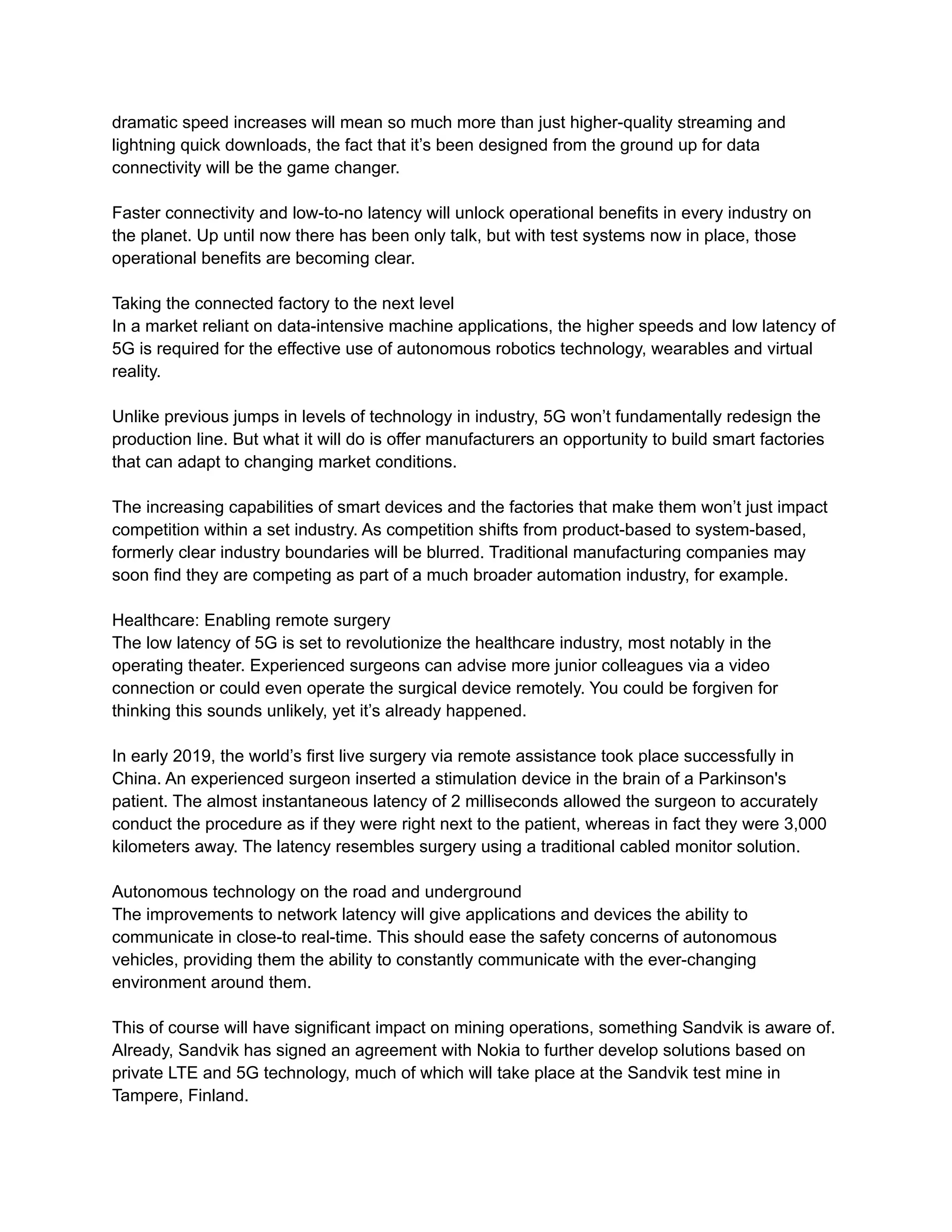 dramatic speed increases will mean so much more than just higher-quality streaming and
lightning quick downloads, the fact that it’s been designed from the ground up for data
connectivity will be the game changer.
Faster connectivity and low-to-no latency will unlock operational benefits in every industry on
the planet. Up until now there has been only talk, but with test systems now in place, those
operational benefits are becoming clear.
Taking the connected factory to the next level
In a market reliant on data-intensive machine applications, the higher speeds and low latency of
5G is required for the effective use of autonomous robotics technology, wearables and virtual
reality.
Unlike previous jumps in levels of technology in industry, 5G won’t fundamentally redesign the
production line. But what it will do is offer manufacturers an opportunity to build smart factories
that can adapt to changing market conditions.
The increasing capabilities of smart devices and the factories that make them won’t just impact
competition within a set industry. As competition shifts from product-based to system-based,
formerly clear industry boundaries will be blurred. Traditional manufacturing companies may
soon find they are competing as part of a much broader automation industry, for example.
Healthcare: Enabling remote surgery
The low latency of 5G is set to revolutionize the healthcare industry, most notably in the
operating theater. Experienced surgeons can advise more junior colleagues via a video
connection or could even operate the surgical device remotely. You could be forgiven for
thinking this sounds unlikely, yet it’s already happened.
In early 2019, the world’s first live surgery via remote assistance took place successfully in
China. An experienced surgeon inserted a stimulation device in the brain of a Parkinson's
patient. The almost instantaneous latency of 2 milliseconds allowed the surgeon to accurately
conduct the procedure as if they were right next to the patient, whereas in fact they were 3,000
kilometers away. The latency resembles surgery using a traditional cabled monitor solution.
Autonomous technology on the road and underground
The improvements to network latency will give applications and devices the ability to
communicate in close-to real-time. This should ease the safety concerns of autonomous
vehicles, providing them the ability to constantly communicate with the ever-changing
environment around them.
This of course will have significant impact on mining operations, something Sandvik is aware of.
Already, Sandvik has signed an agreement with Nokia to further develop solutions based on
private LTE and 5G technology, much of which will take place at the Sandvik test mine in
Tampere, Finland.
 