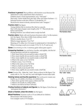 Fractions in general. Most problems with fractions occur because the
    child doesn’t really understand what a fraction is.                                                            1
    Children need a visual representation, not a “fish tank.”                                      1                               1
                                                                                                   2                               2
                                                                                               1                   1  1
    Start early. Linear model first; pies later. (Pies can’t show fractions > 1.)              3                   3  3
                                                                                         1         1         1          1
    Informal fraction work first. What is 3⁄7 divided by 1⁄7?                           1
                                                                                         4
                                                                                                1
                                                                                                   4
                                                                                                        1
                                                                                                             4
                                                                                                                1
                                                                                                                        4
                                                                                                                         1
                                                                                        5       5       5       5        5
    Word fraction means to break, derived from Latin “frangere.”                       1      1      1     1      1       1
                                                                                       6      6      6     6      6       6
                                                                                      1     1     1     1     1     1     1
Fraction chart. See figure.                                                           7     7     7     7     7     7     7
                                                                                     1     1    1     1   1     1    1     1
    Young children like to construct the chart as a puzzle.                          8     8    8
                                                                                     1 1 1 1 1 1 1 1 1
                                                                                                      8   8     8    8     8
                                                                                     9 9 9 9 9 9 9 9 9
    Start with strips of paper same length as the “1.” Then divide into              1 1 1 1 1 1 1 1 1 1
                                                                                    10 10 10 10 10 10 10 10 10 10
    halves and fourths.
                                                                                    The fraction chart.
    Reading fractions: use ordinal names except one-half.
Fraction stairs. Made with unit fractions (fractions with a 1 in the numera-
    tor). See figure. How does it differ from ordinary stairs?
    Which is smaller (less), 1⁄4 or 1⁄5?                                             1
                                                                                    10
                                                                                     1
    Which is larger (greater), 7⁄8 or 9⁄10?                                          9
                                                                                     1
    Meaning of 2⁄3: either two 1⁄3s (easier to understand) or 2 divided by 3.        8
                                                                                      1
                                                                                      7
    What is missing in each row to make 1? [1⁄2, 2⁄3, 3⁄4, 4⁄5 and so on]              1
                                                                                       6
                                                                                        1
Game: Concentrating on One. A memory game whose pairs equal 1.                          5
                                                                                         1
                                                                                         4
                                                                                               1
Comparing fractions. Lay out halves, fourths, and eighths. Ask the fol-                        3
                                                                                                   1
    lowing questions and ask for explanations:                                                     2
    1. How many halves do you need to make a whole? [2]                                                            1
    2. How many fourths do you need to make a whole? [4]                            The fraction stairs.
    3. How many eighths do you need to make a whole? [8]
    4. What is the same as two 1⁄4s? [1⁄2]
    5. Which is more, 1⁄4 or 1⁄8? [1⁄4]
    6. What is the same as two 1⁄8s? [1⁄4]
    7. What is a half of one-half? [1⁄4]                                                                           1
                                                                                                   1                               1
    8. What is a half of one-fourth? [1⁄8]                                                 1
                                                                                                   2
                                                                                                           1               1
                                                                                                                                   2
                                                                                                                                           1
                                                                                           4               4               4               4
    9. How many eighths do you need to make a half? [4]                               1        1       1       1       1       1       1       1
                                                                                      8        8       8       8       8       8       8       8
Game: Fraction War. Make the “ruler” chart as shown in the figure. Use              The “ruler” chart.
  cards with 1s, 1⁄2s, 1⁄4s, and 1⁄8s; card with higher fraction takes both.
Relating halves and fourths (quarters). The word quarter means one-
    fourth; e.g. of a dollar, of an hour, of a whole note.
    1. How many quarter notes equal a whole note? [4]
    2. What is one fourth of a dollar? [25¢]
                                                                                    Crosshatch (shade)
    3. What is one half of an hour? [30 min]                                        1 ⁄2
                                                                                      of each figure.
Finding fractions of objects and figures. See the figure. Extra lines are
    “perceptual distracters.”
Given a fraction, draw the whole. See the figure.                                          1
                                                                                           3
Mixed fractions. Fractions such as 11⁄4 are difficult for children.                 Draw the whole.
    Demonstrate with fraction pieces.
    Use examples such as 11⁄2 triangles.


                            888-272-3291 • info@ALabacus.com • www.RightStartMath                                                                  rev Oct. 2004
 
