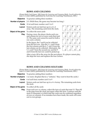 ROWS AND COLUMNS
           (From Math Card Games: 300 Games for Learning and Enjoying Math. Fourth edition by
           Joan A. Cotter (2005); published by Activities for Learning: Hutchinson, MN.)
        Objective    To practice adding three numbers
Number of players    2-3. (With three, the game may become too long.)
            Cards    12 of each basic number card 1 to 9
           Layout    Sixteen cards are laid face up in a 4 x 4            7       3       8       6
                     array. The remaining cards form the stock.               7       3       8       6
Object of the game   To collect the most cards
                                                                          5       3       2       7
             Play    During a turn, the player checks each row
                                                                              5       3       2       7
                     and column for two or more cards that total
                     15. The same card cannot be used for both a
                     row and a column.                                    1       5       2       2
                     In the figure, the 7 and 8 can be collected              1       5       2       2
                     from the first row. Also the 5, 1, and 9 from
                     the first column and the 6, 7, and 2 from the        9       3       6       5
                     last column can be collected. Alternately, the           9       3       6       5
                     5, 3, and 7 from the second row and the 9
                     and 6 from the last row could be picked up.
                     After a turn, fill in the array for the next player. If a player cannot play,
                     she skips her turn and replaces the four corners.




                     ROWS AND COLUMNS SOLITAIRE
           (From Math Card Games: 300 Games for Learning and Enjoying Math. Fourth edition by
           Joan A. Cotter (2005); published by Activities for Learning: Hutchinson, MN.)
        Objective    To practice adding three numbers
Number of players    1 or more. (Explain that in a “solitaire,” they want to beat the cards.)
            Cards    6 of each basic number card 1 to 9
           Layout    Sixteen cards are laid face up in a 4 x 4 array. The remaining cards form
                     the stock.
Object of the game   To collect all the cards
             Play    From each row or column, collect the facts of cards that total 15. Then fill
                     in the gaps from the stock and again collect the facts. Continue until the
                     stock is exhausted, at which time the cards may be combined regardless
                     of rows or columns. If no mistakes have been made, the cards will come
                     out in even groups.




                               © Joan A. Cotter 2007 • www.ALabacus.com
 