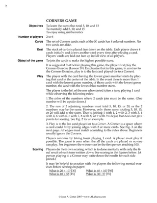 7




                         CORNERS GAME
           Objectives    To learn the sums that total 5, 10, and 15
                         To mentally add 5, 10, and 15
                         To enjoy using mathematics
    Number of players    2 to 6
                Cards    The set of Corners cards; each of the 50 cards has 4 colored numbers. No
                         two cards are alike.
                 Deal    The stack of cards is placed face down on the table. Each player draws 4
                         cards initially and draws another card every time after playing a card.
                         Players’ cards are laid out face up in full view of all players.
    Object of the game   To join the cards to make the highest possible score.
                         It is suggested that before playing this game, the player first play the
                         Corners Exercise (Lesson 59). Emphasize that in this game, in contrast to
                         the Corners Exercise, play is to the last card played (or to a Corner).
                 Play    The player with the card having the lowest green number starts by plac-
                         ing that card in the center of the table. In the event there is more than 1
                         card with the lowest green number, of those cards with the lowest green
                         number, the card with the lowest blue number starts.
                         The player to the left of the one who started takes a turn, playing 1 card
                         while observing the following rules:
                         1.The colors of the numbers where 2 cards join must be the same. (One
                         number will be upside down.)
                         2. The sum of 2 adjoining numbers must total 5, 10, 15, or 20, or the 2
                         numbers may be the same. However, only those sums totaling 5, 10, 15,
                         or 20 will add to the score. That is, joining 1 with 1, 2 with 2, 3 with 3, 4
                         with 4, 6 with 6, 7 with 7, 8 with 8, or 9 with 9 is legal, but does not give
                         points for scoring. See Fig. 2 for an example.
                         3. Play is to the last card played or to a Corner. A Corner is a space where
                         a card could fit by joining edges with 2 or more cards. See Fig. 3 on the
                         next page. All edges must match according to the rules above. Beginners
                         usually ignore the Corners.
                         Players continue by taking turns playing 1 card. A player must play if
                         possible. The game is over when the all the cards are played or no one
                         can play. For beginners the winner can be the first person reaching 100.
              Scoring    Players do their own scoring, which is to done mentally with only the fi-
                         nal result of each turn written down. See scoring in the figures below. (A
                         person playing to a Corner may write down the results for each side
                         joined.)
                         It may be helpful to practice with the players the following mental exer-
                         cises before scoring on paper:
                            What is 20 + 10? [30]       What is 40 + 10? [50]
                            What is 10 + 5? [15]        What is 30+ 5? [35]




                                   © Joan A. Cotter 2007 • www.ALabacus.com
 