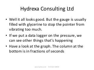 Hydrexa Consulting Ltd
• Well it all looks good. But the gauge is usually
filled with glycerine to stop the pointer from
vibrating too much.
• If we put a data logger on the pressure, we
can see other things that’s happening
• Have a look at the graph. The column at the
bottom is in fractions of seconds
www.hydrexa.com Tel 01522 589067
 