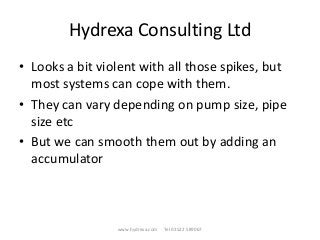 Hydrexa Consulting Ltd
• Looks a bit violent with all those spikes, but
most systems can cope with them.
• They can vary depending on pump size, pipe
size etc
• But we can smooth them out by adding an
accumulator
www.hydrexa.com Tel 01522 589067
 