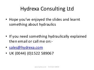 Hydrexa Consulting Ltd
• Hope you’ve enjoyed the slides and learnt
something about hydraulics
• If you need something hydraulically explained
then email or call me on:-
• sales@hydrexa.com
• UK (0044) (0)1522 589067
www.hydrexa.com Tel 01522 589067
 
