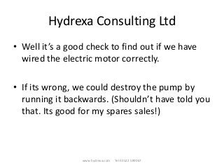 Hydrexa Consulting Ltd
• Well it’s a good check to find out if we have
wired the electric motor correctly.
• If its wrong, we could destroy the pump by
running it backwards. (Shouldn’t have told you
that. Its good for my spares sales!)
www.hydrexa.com Tel 01522 589067
 