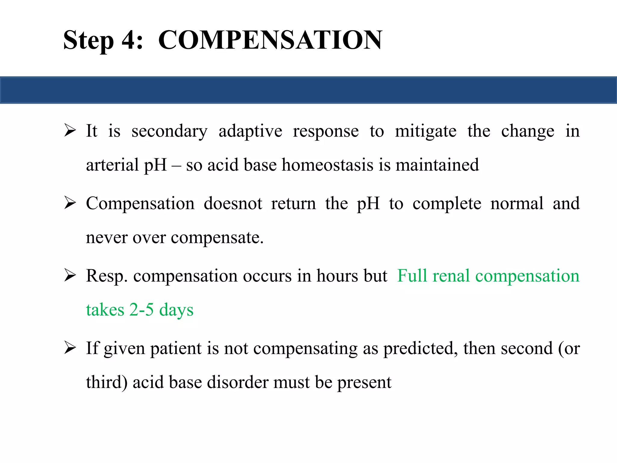 Step 4: COMPENSATION 
 It is secondary adaptive response to mitigate the change in 
arterial pH – so acid base homeostasis is maintained 
 Compensation doesnot return the pH to complete normal and 
never over compensate. 
 Resp. compensation occurs in hours but Full renal compensation 
takes 2-5 days 
 If given patient is not compensating as predicted, then second (or 
third) acid base disorder must be present 
 