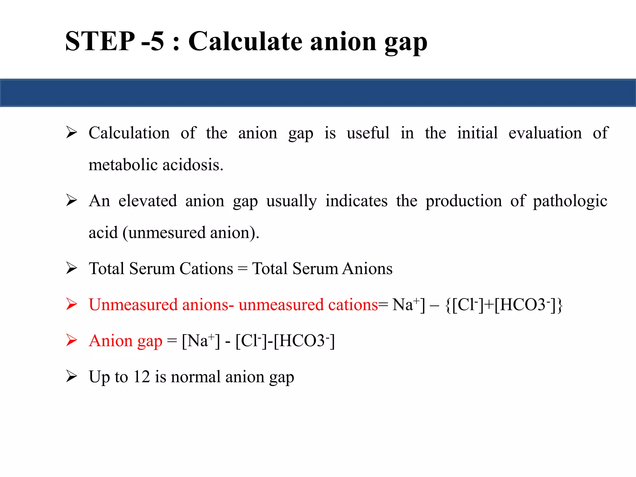 STEP -5 : Calculate anion gap 
 Calculation of the anion gap is useful in the initial evaluation of 
metabolic acidosis. 
 An elevated anion gap usually indicates the production of pathologic 
acid (unmesured anion). 
 Total Serum Cations = Total SerumAnions 
 Unmeasured anions- unmeasured cations= Na+] – {[Cl-]+[HCO3-]} 
 Anion gap = [Na+] - [Cl-]-[HCO3-] 
 Up to 12 is normal anion gap 
 