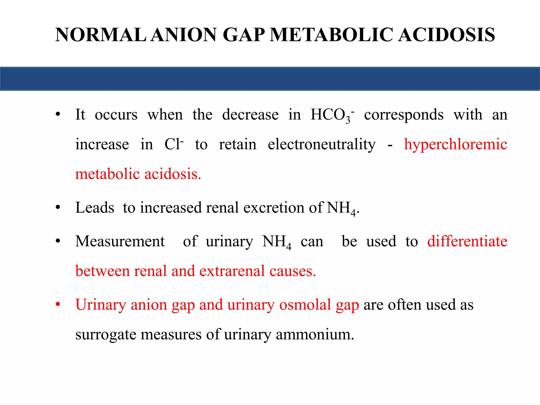 NORMAL ANION GAP METABOLIC ACIDOSIS 
- corresponds with an 
• It occurs when the decrease in HCO3 
increase in Cl- to retain electroneutrality - hyperchloremic 
metabolic acidosis. 
• Leads to increased renal excretion of NH4. 
• Measurement of urinary NH4 can be used to differentiate 
between renal and extrarenal causes. 
• Urinary anion gap and urinary osmolal gap are often used as 
surrogate measures of urinary ammonium. 
 