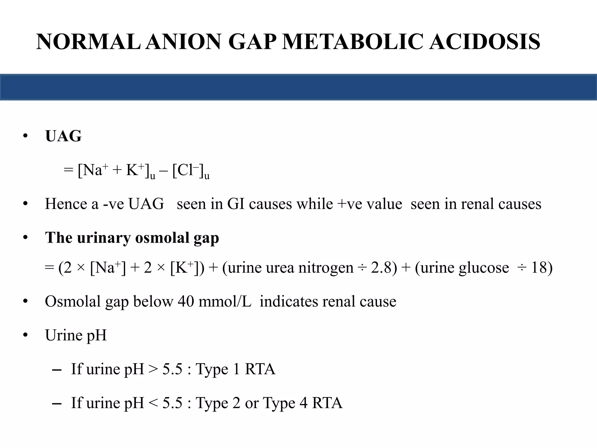 NORMAL ANION GAP METABOLIC ACIDOSIS 
• UAG 
= [Na+ + K+]u – [Cl–]u 
• Hence a -ve UAG seen in GI causes while +ve value seen in renal causes 
• The urinary osmolal gap 
= (2 × [Na+] + 2 × [K+]) + (urine urea nitrogen ÷ 2.8) + (urine glucose ÷ 18) 
• Osmolal gap below 40 mmol/L indicates renal cause 
• Urine pH 
– If urine pH > 5.5 : Type 1 RTA 
– If urine pH < 5.5 : Type 2 or Type 4 RTA 
 