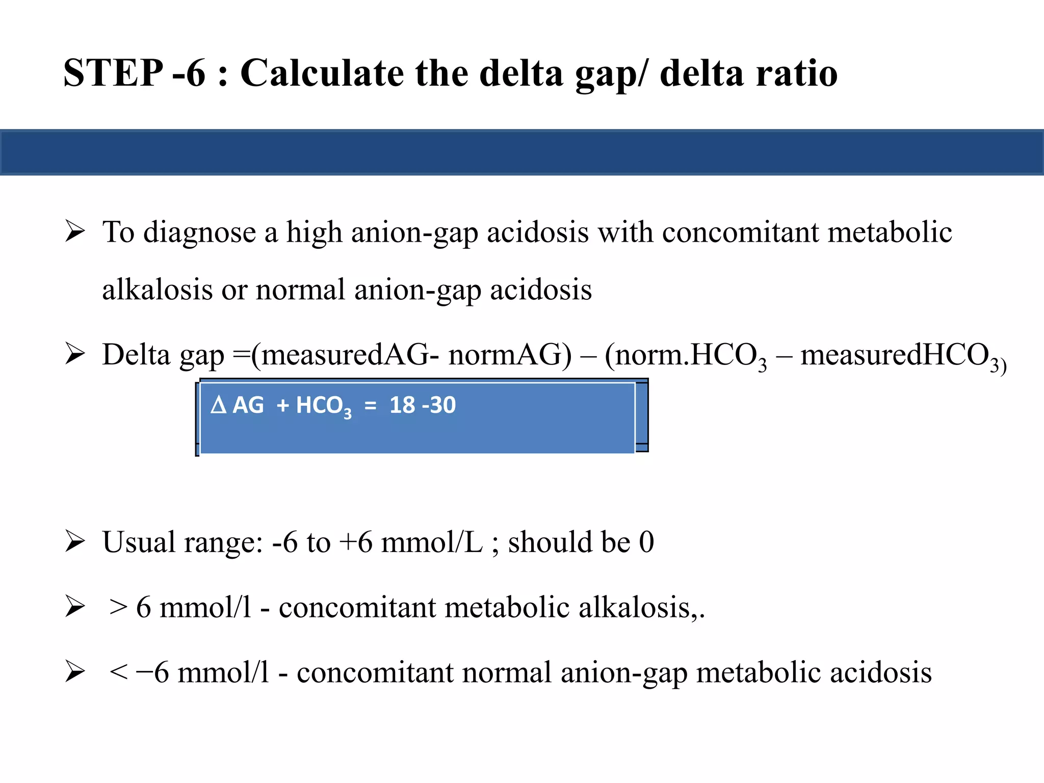 STEP -6 : Calculate the delta gap/ delta ratio 
 To diagnose a high anion-gap acidosis with concomitant metabolic 
alkalosis or normal anion-gap acidosis 
 Delta gap =(measuredAG- normAG) – (norm.HCO3 – measuredHCO3) 
±±66A +=G2 ( 4+ =AH (GC)O A-3G2=)4 ++18HH CC-3OO033)) 
Delta gap= ( AG) - (24 – 
measuredHCO3) 
= ( AG) - ( HCO3 
- ) 
 Usual range: -6 to +6 mmol/L ; should be 0 
 > 6 mmol/l - concomitant metabolic alkalosis,. 
 < −6 mmol/l - concomitant normal anion-gap metabolic acidosis 
 