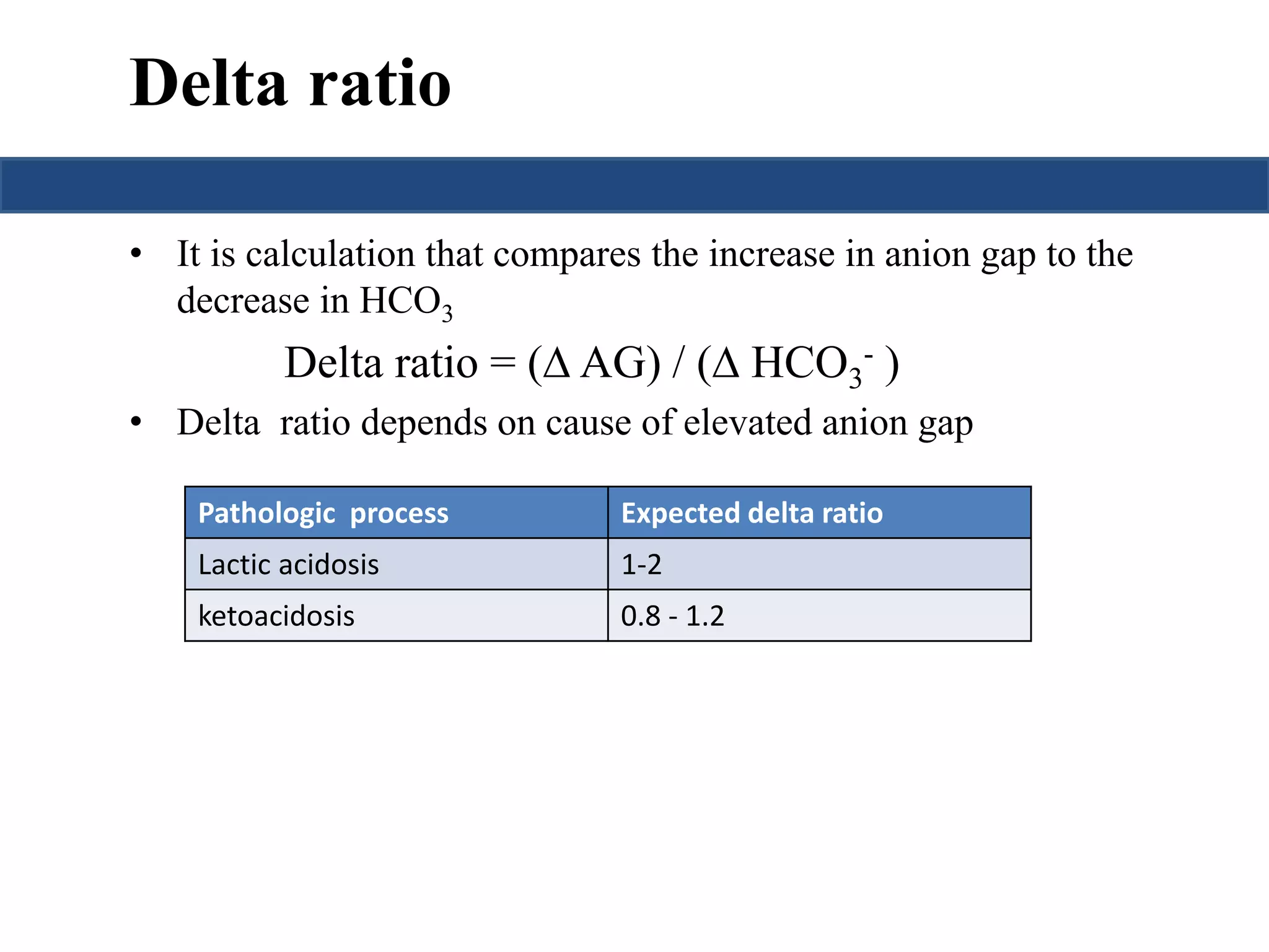 Delta ratio 
• It is calculation that compares the increase in anion gap to the 
decrease in HCO3 
Delta ratio = ( AG) / ( HCO3 
- ) 
• Delta ratio depends on cause of elevated anion gap 
Pathologic process Expected delta ratio 
Lactic acidosis 1-2 
ketoacidosis 0.8 - 1.2 
 