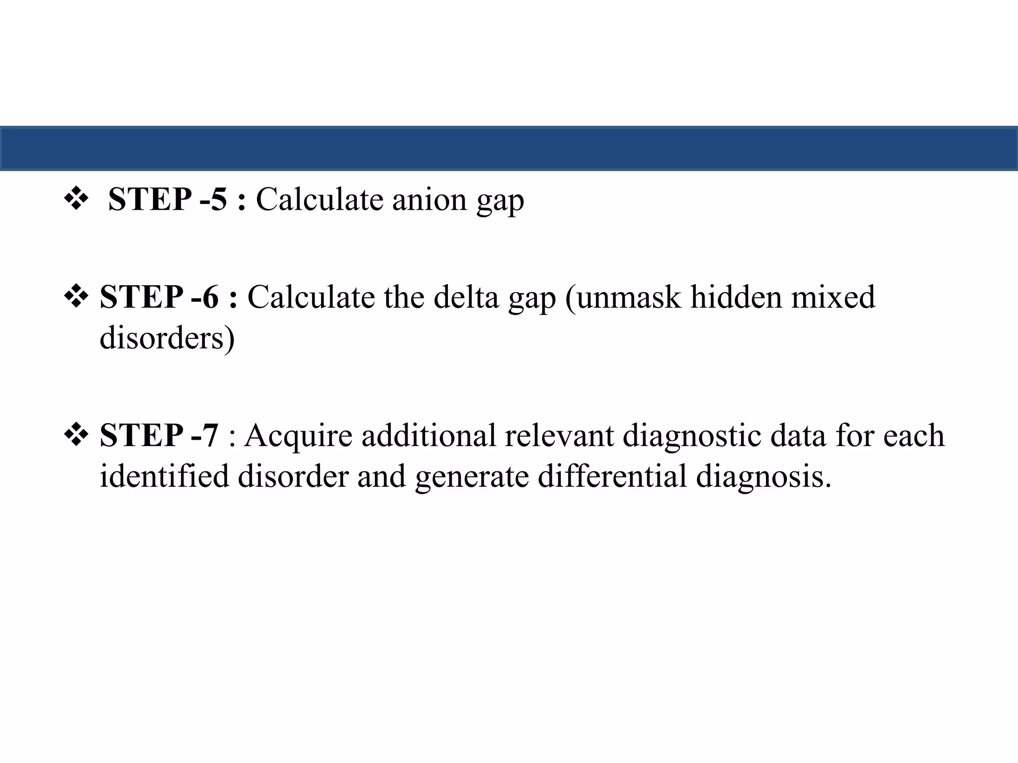  STEP -5 : Calculate anion gap 
 STEP -6 : Calculate the delta gap (unmask hidden mixed 
disorders) 
 STEP -7 : Acquire additional relevant diagnostic data for each 
identified disorder and generate differential diagnosis. 
 