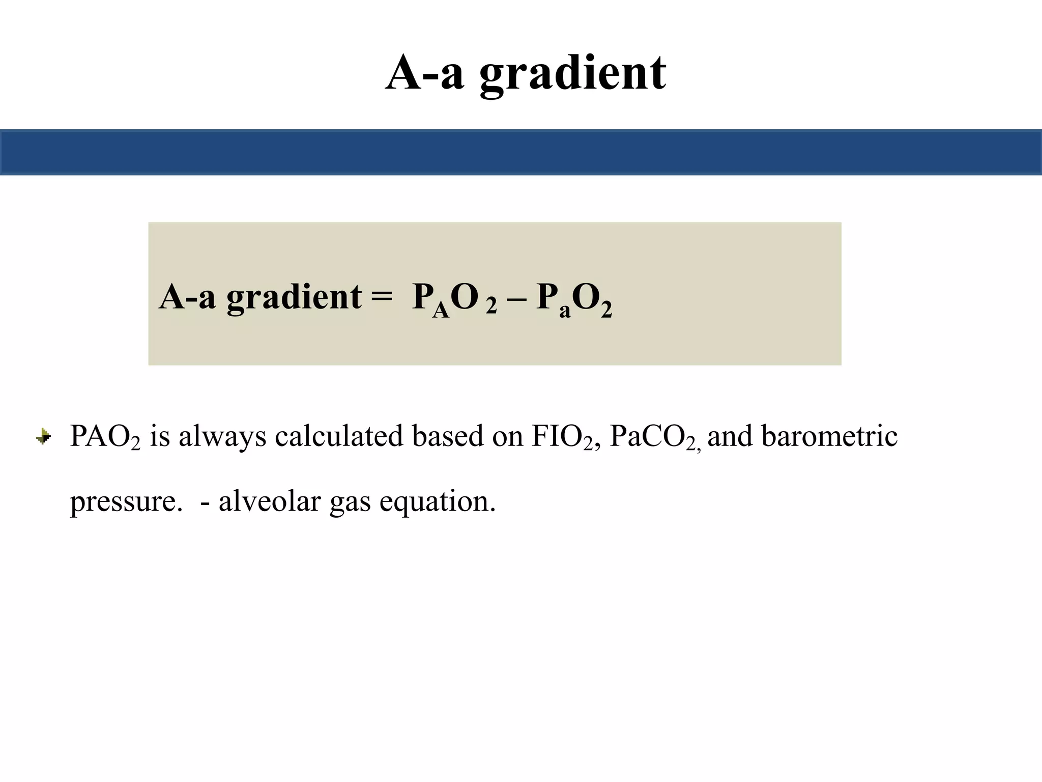 A-a gradient 
A-a gradient = PAO2 – PaO2 
PAO2 is always calculated based on FIO2, PaCO2, and barometric 
pressure. - alveolar gas equation. 
 