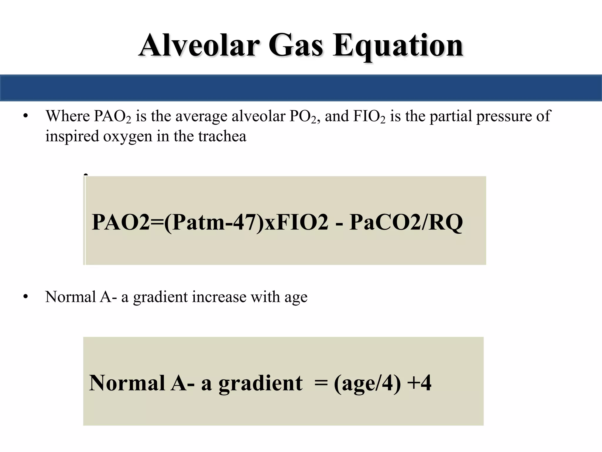 Alveolar Gas Equation 
• Where PAO2 is the average alveolar PO2, and FIO2 is the partial pressure of 
inspired oxygen in the trachea 
• 
PPPAAAOOO222===1((7P560a0 t–m-41-7.42)7x5)0(xP.2Fa1IC O-O2P 2a-)CPOaC2/O0.28/RQ 
• Normal A- a gradient increase with age 
Normal A- a gradient = (age/4) +4 
 