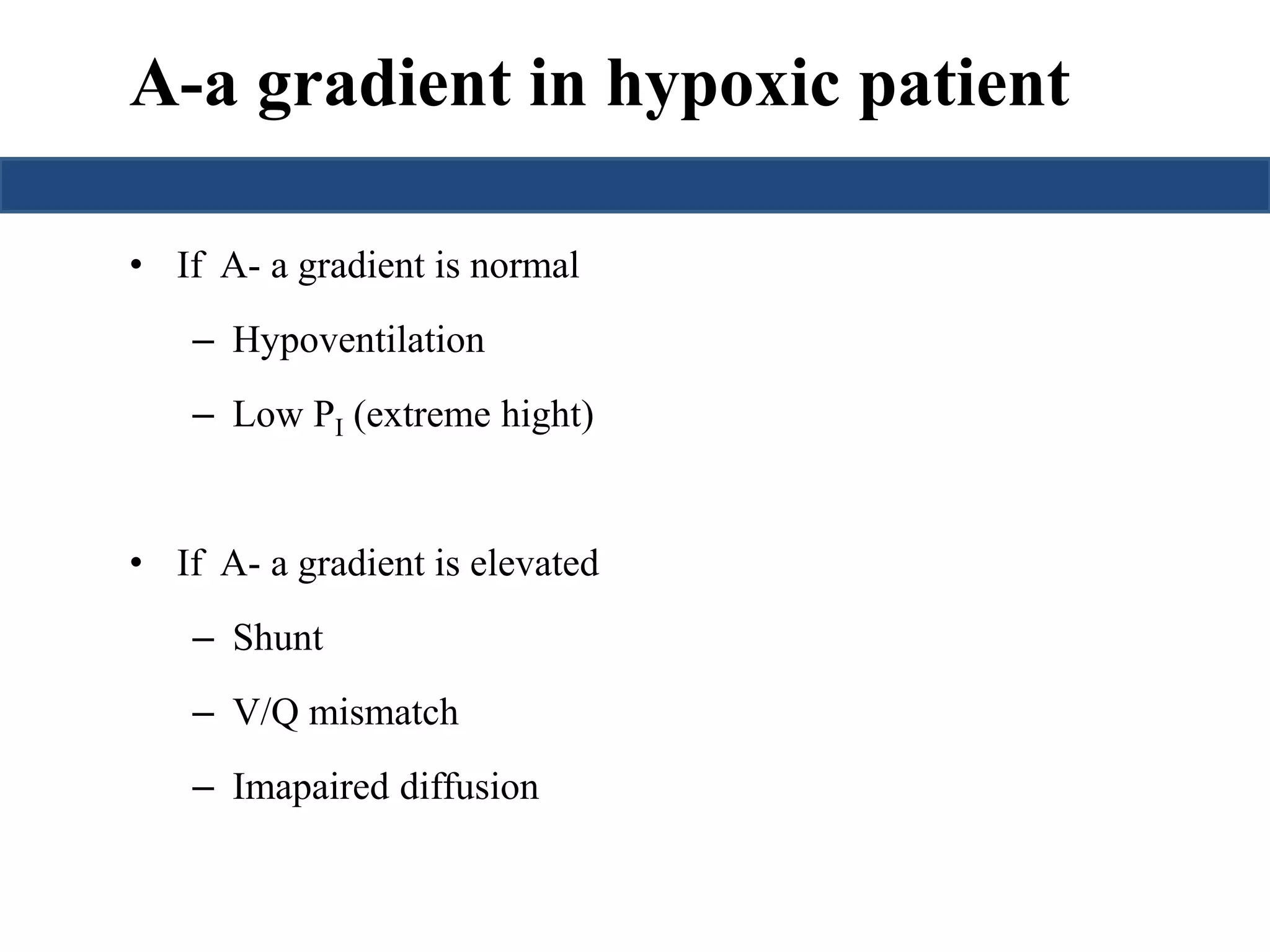 A-a gradient in hypoxic patient 
• If A- a gradient is normal 
– Hypoventilation 
– Low PI (extreme hight) 
• If A- a gradient is elevated 
– Shunt 
– V/Q mismatch 
– Imapaired diffusion 
 