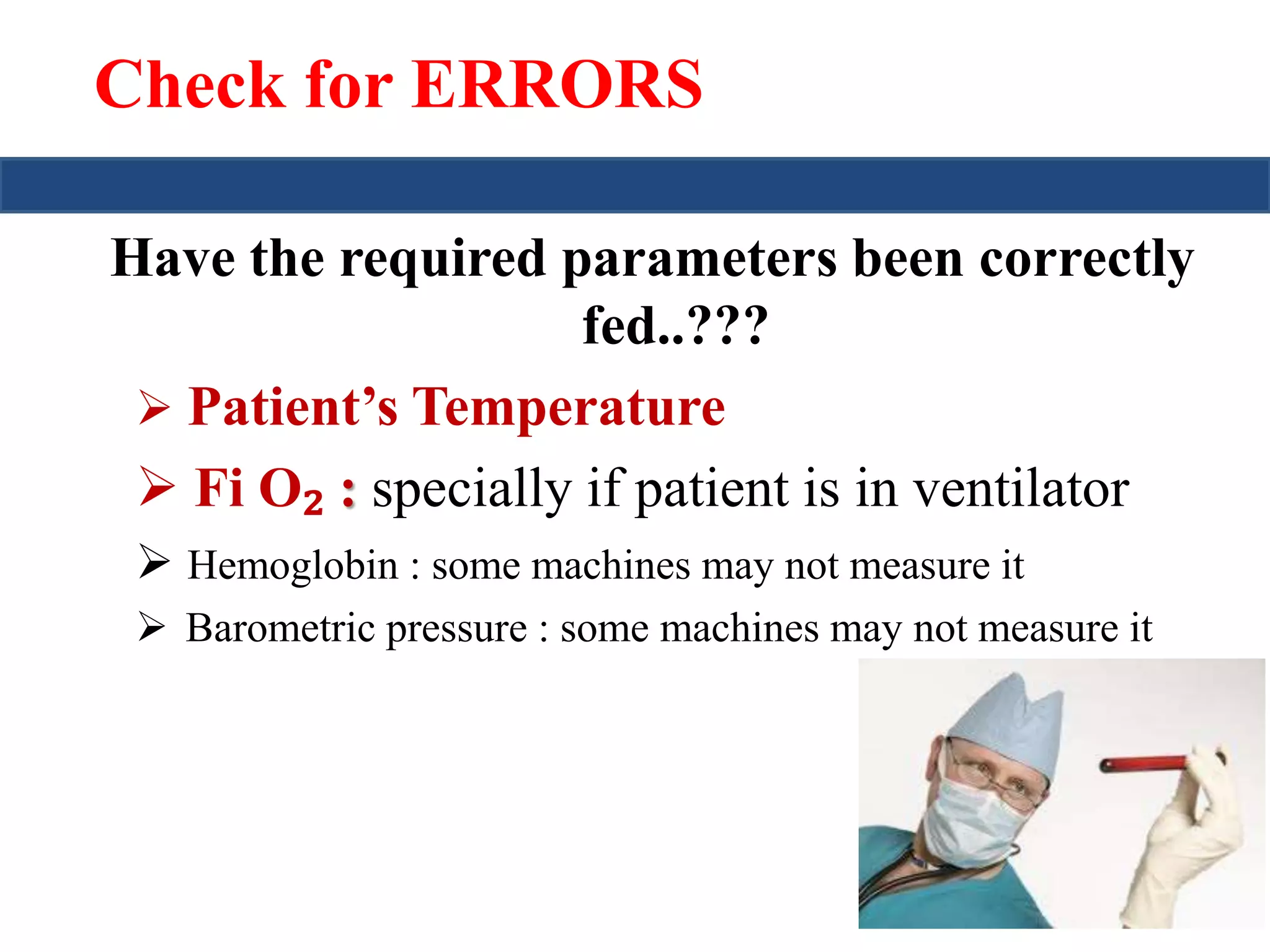 Check for ERRORS 
Have the required parameters been correctly 
fed..??? 
 Patient’s Temperature 
 Fi O₂ : specially if patient is in ventilator 
 Hemoglobin : some machines may not measure it 
 Barometric pressure : some machines may not measure it 
 