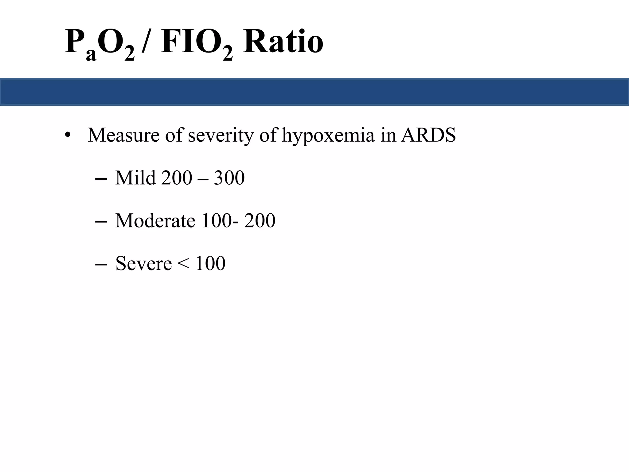 PaO2 / FIO2 Ratio 
• Measure of severity of hypoxemia in ARDS 
– Mild 200 – 300 
– Moderate 100- 200 
– Severe < 100 
 