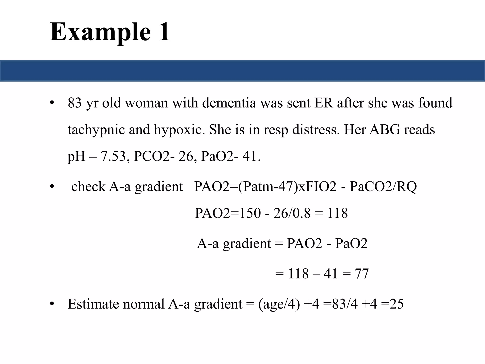 Example 1 
• 83 yr old woman with dementia was sent ER after she was found 
tachypnic and hypoxic. She is in resp distress. Her ABG reads 
pH – 7.53, PCO2- 26, PaO2- 41. 
• check A-a gradient PAO2=(Patm-47)xFIO2 - PaCO2/RQ 
PAO2=150 - 26/0.8 = 118 
A-a gradient = PAO2 - PaO2 
= 118 – 41 = 77 
• Estimate normal A-a gradient = (age/4) +4 =83/4 +4 =25 
 