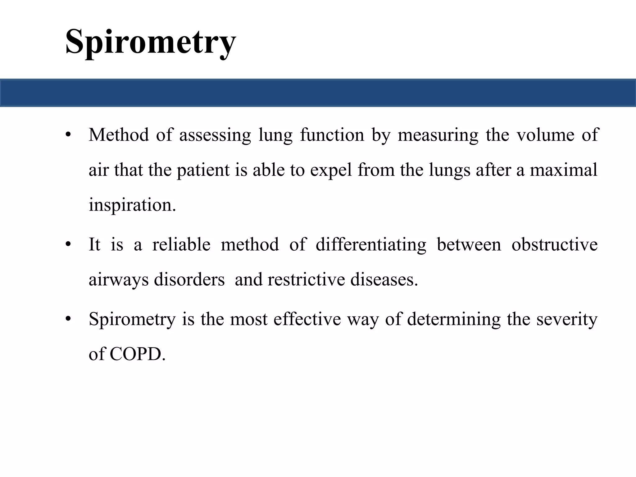 Spirometry 
• Method of assessing lung function by measuring the volume of 
air that the patient is able to expel from the lungs after a maximal 
inspiration. 
• It is a reliable method of differentiating between obstructive 
airways disorders and restrictive diseases. 
• Spirometry is the most effective way of determining the severity 
of COPD. 
 