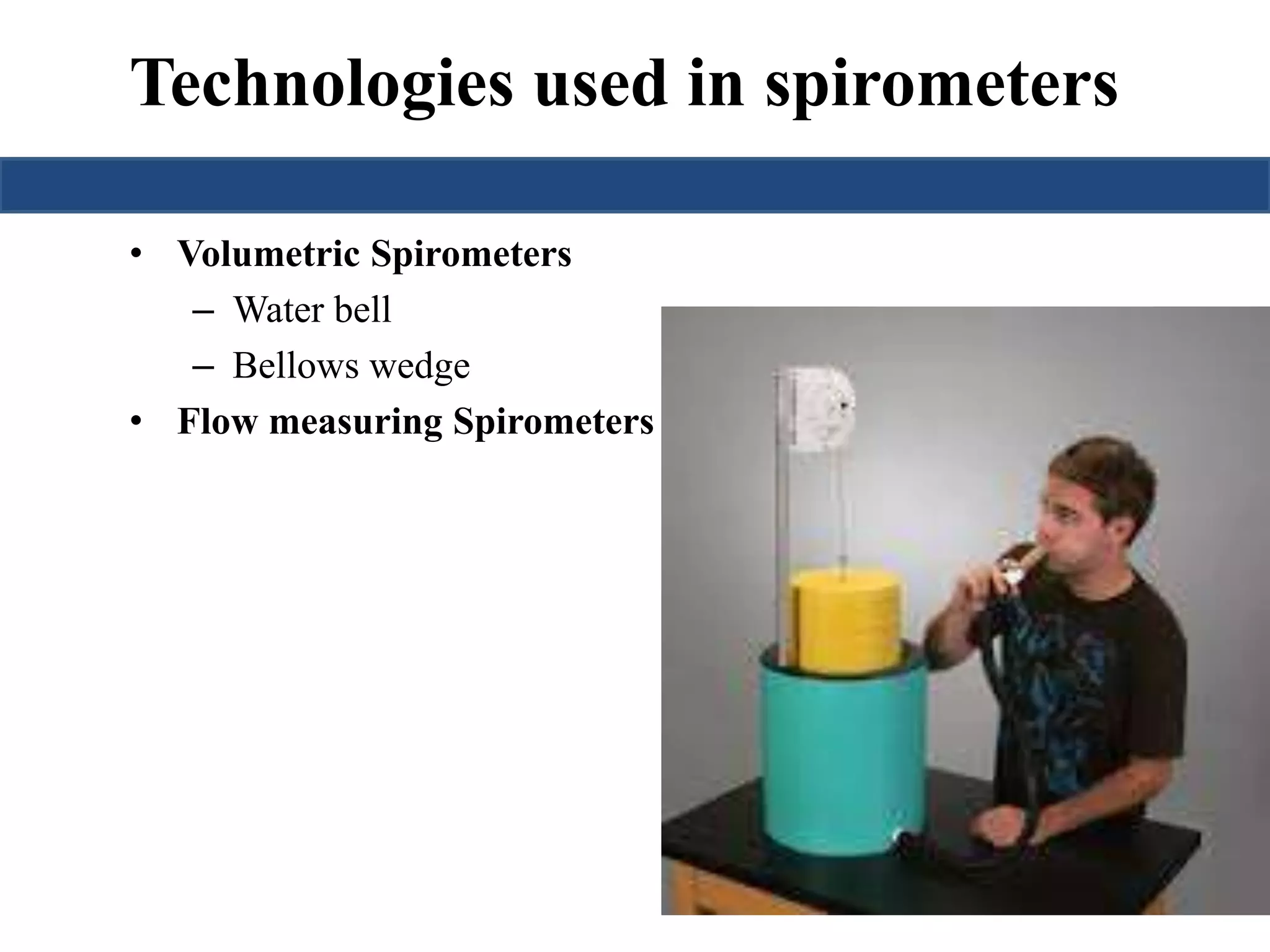 Technologies used in spirometers 
• Volumetric Spirometers 
– Water bell 
– Bellows wedge 
• Flow measuring Spirometers 
 