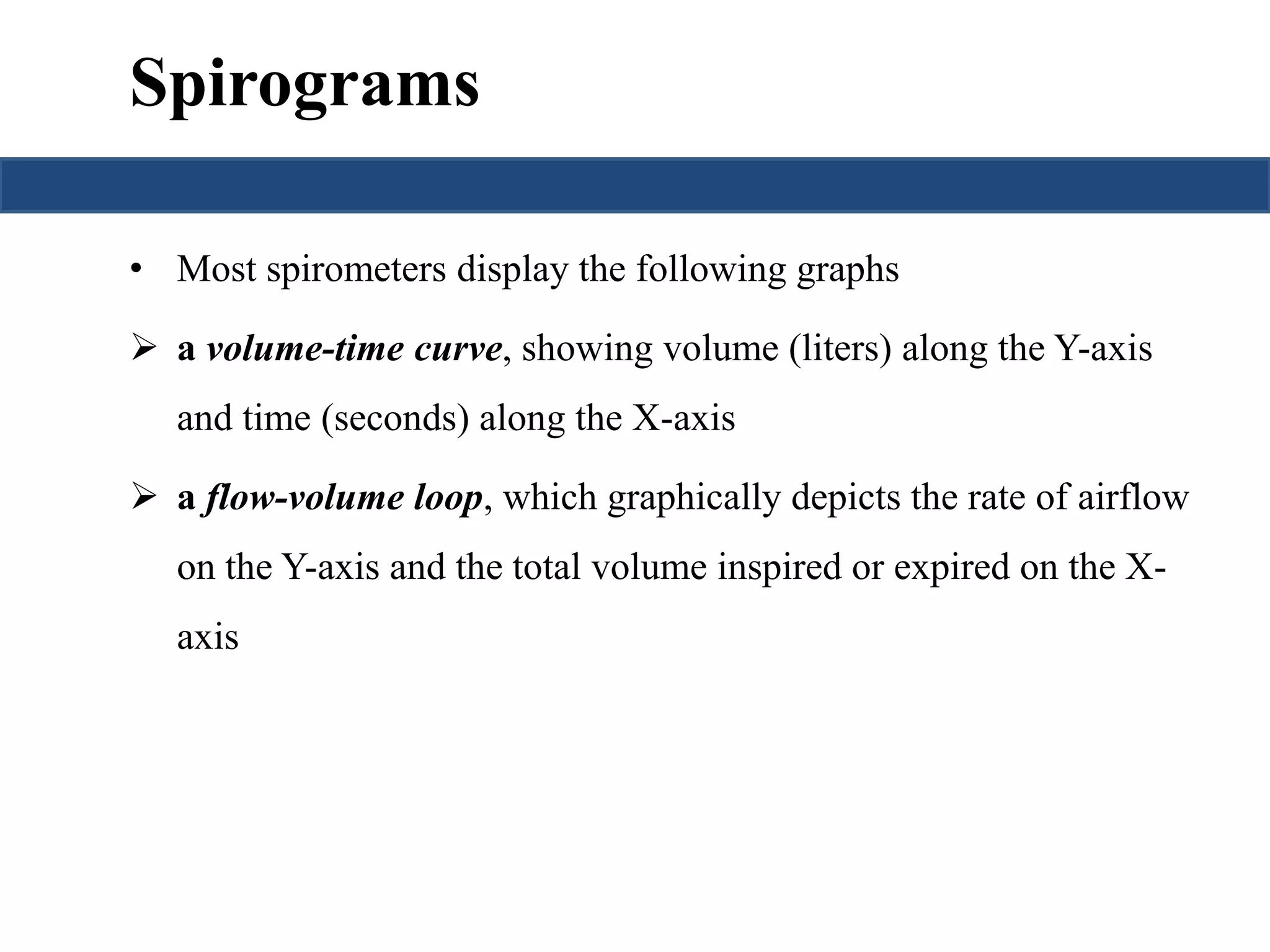 Spirograms 
• Most spirometers display the following graphs 
 a volume-time curve, showing volume (liters) along the Y-axis 
and time (seconds) along the X-axis 
 a flow-volume loop, which graphically depicts the rate of airflow 
on the Y-axis and the total volume inspired or expired on the X-axis 
 