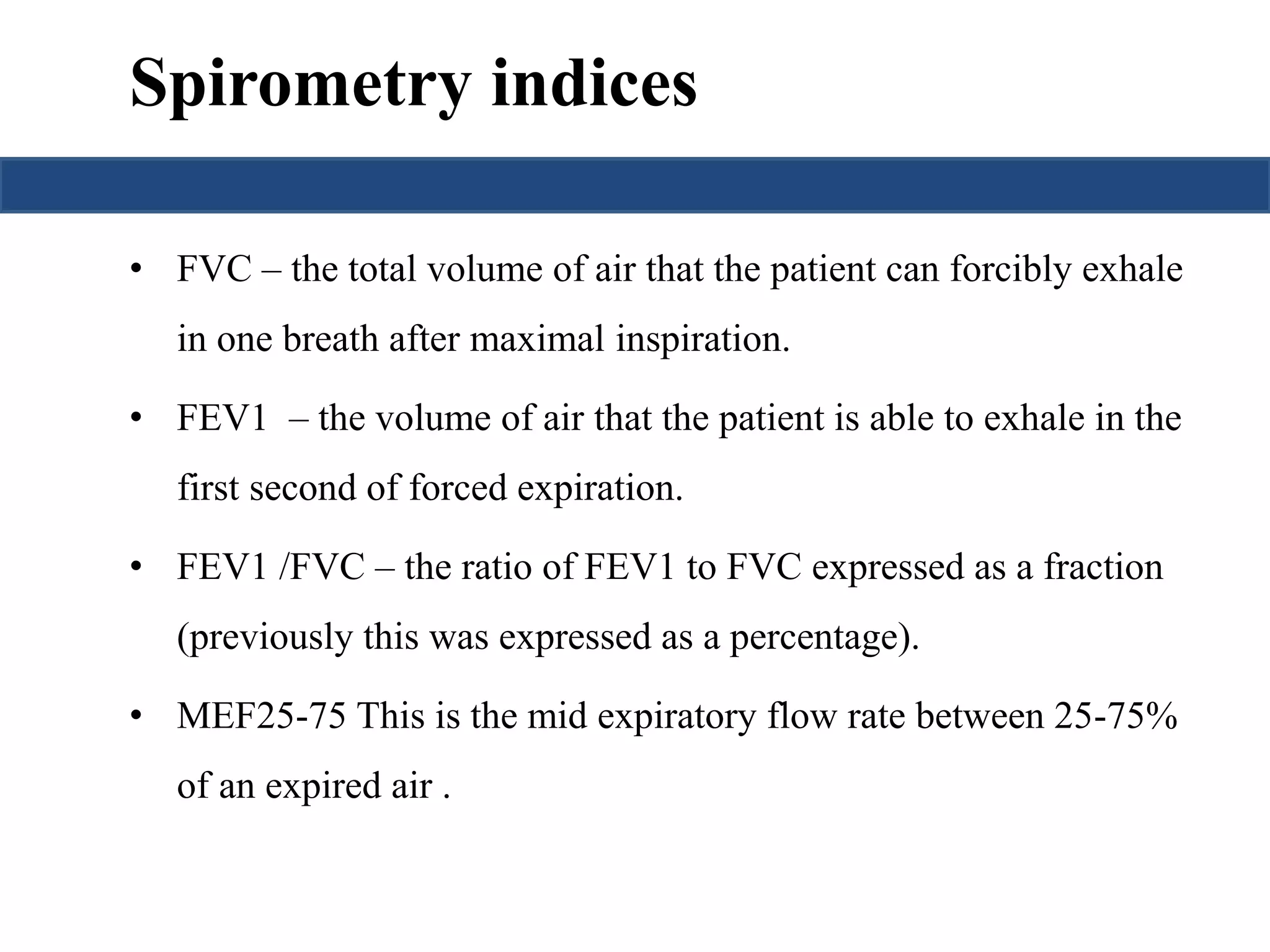 Spirometry indices 
• FVC – the total volume of air that the patient can forcibly exhale 
in one breath after maximal inspiration. 
• FEV1 – the volume of air that the patient is able to exhale in the 
first second of forced expiration. 
• FEV1 /FVC – the ratio of FEV1 to FVC expressed as a fraction 
(previously this was expressed as a percentage). 
• MEF25-75 This is the mid expiratory flow rate between 25-75% 
of an expired air . 
 