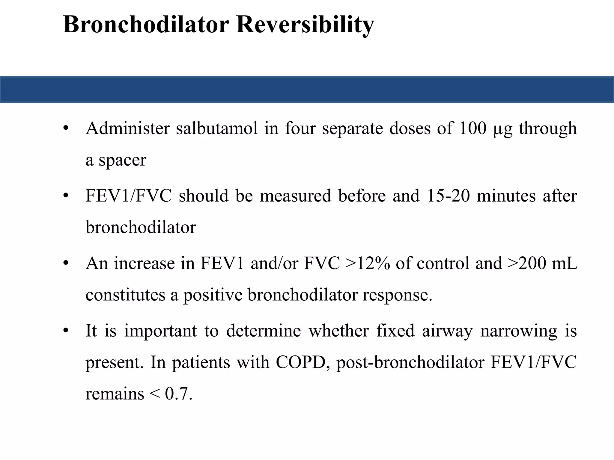 Bronchodilator Reversibility 
• Administer salbutamol in four separate doses of 100 μg through 
a spacer 
• FEV1/FVC should be measured before and 15-20 minutes after 
bronchodilator 
• An increase in FEV1 and/or FVC >12% of control and >200 mL 
constitutes a positive bronchodilator response. 
• It is important to determine whether fixed airway narrowing is 
present. In patients with COPD, post-bronchodilator FEV1/FVC 
remains < 0.7. 
 