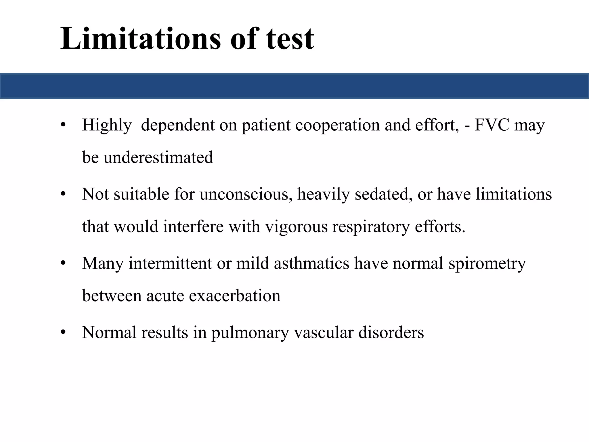 Limitations of test 
• Highly dependent on patient cooperation and effort, - FVC may 
be underestimated 
• Not suitable for unconscious, heavily sedated, or have limitations 
that would interfere with vigorous respiratory efforts. 
• Many intermittent or mild asthmatics have normal spirometry 
between acute exacerbation 
• Normal results in pulmonary vascular disorders 
 