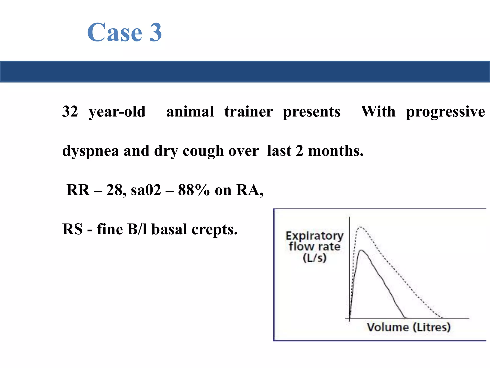 Case 3 
32 year-old animal trainer presents With progressive 
dyspnea and dry cough over last 2 months. 
RR – 28, sa02 – 88% on RA, 
RS - fine B/l basal crepts. 
 
