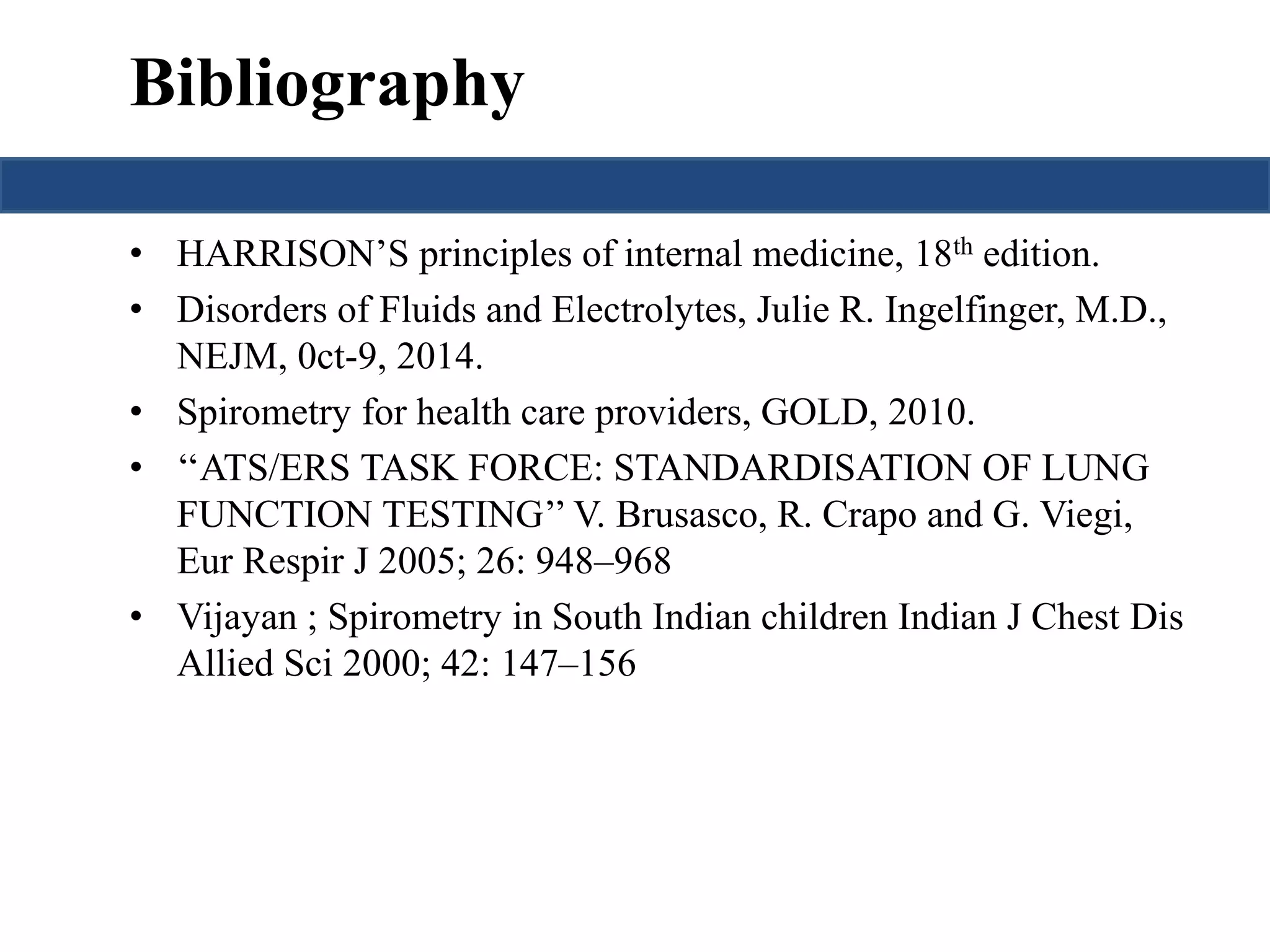 Bibliography 
• HARRISON’S principles of internal medicine, 18th edition. 
• Disorders of Fluids and Electrolytes, Julie R. Ingelfinger, M.D., 
NEJM, 0ct-9, 2014. 
• Spirometry for health care providers, GOLD, 2010. 
• ‘‘ATS/ERS TASK FORCE: STANDARDISATION OF LUNG 
FUNCTION TESTING’’ V. Brusasco, R. Crapo and G. Viegi, 
Eur Respir J 2005; 26: 948–968 
• Vijayan ; Spirometry in South Indian children Indian J Chest Dis 
Allied Sci 2000; 42: 147–156 
 