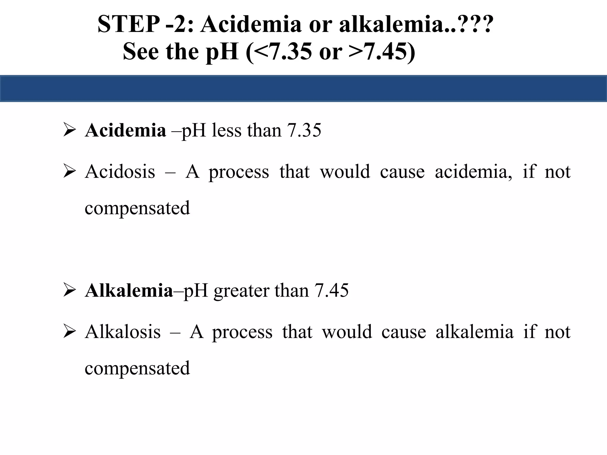 STEP -2: Acidemia or alkalemia..??? 
See the pH (<7.35 or >7.45) 
 Acidemia –pH less than 7.35 
 Acidosis – A process that would cause acidemia, if not 
compensated 
 Alkalemia–pH greater than 7.45 
 Alkalosis – A process that would cause alkalemia if not 
compensated 
 
