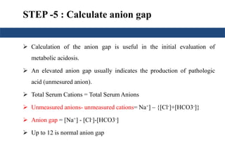 STEP -5 : Calculate anion gap 
 Calculation of the anion gap is useful in the initial evaluation of 
metabolic acidosis. 
 An elevated anion gap usually indicates the production of pathologic 
acid (unmesured anion). 
 Total Serum Cations = Total SerumAnions 
 Unmeasured anions- unmeasured cations= Na+] – {[Cl-]+[HCO3-]} 
 Anion gap = [Na+] - [Cl-]-[HCO3-] 
 Up to 12 is normal anion gap 
 