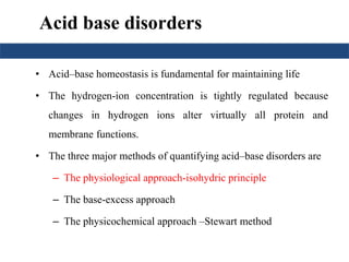 Acid base disorders 
• Acid–base homeostasis is fundamental for maintaining life 
• The hydrogen-ion concentration is tightly regulated because 
changes in hydrogen ions alter virtually all protein and 
membrane functions. 
• The three major methods of quantifying acid–base disorders are 
– The physiological approach-isohydric principle 
– The base-excess approach 
– The physicochemical approach –Stewart method 
 