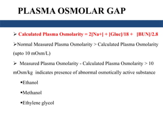 PLASMA OSMOLAR GAP 
 Calculated Plasma Osmolarity = 2[Na+] + [Gluc]/18 + [BUN]/2.8 
Normal Measured Plasma Osmolarity > Calculated Plasma Osmolarity 
(upto 10 mOsm/L) 
 Measured Plasma Osmolarity - Calculated Plasma Osmolarity > 10 
mOsm/kg indicates presence of abnormal osmotically active substance 
Ethanol 
Methanol 
Ethylene glycol 
 
