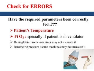 Check for ERRORS 
Have the required parameters been correctly 
fed..??? 
 Patient’s Temperature 
 Fi O₂ : specially if patient is in ventilator 
 Hemoglobin : some machines may not measure it 
 Barometric pressure : some machines may not measure it 
 