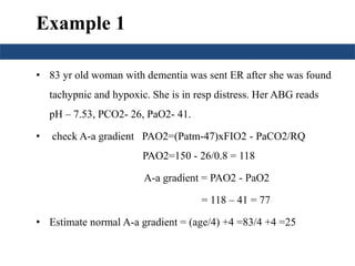 Example 1 
• 83 yr old woman with dementia was sent ER after she was found 
tachypnic and hypoxic. She is in resp distress. Her ABG reads 
pH – 7.53, PCO2- 26, PaO2- 41. 
• check A-a gradient PAO2=(Patm-47)xFIO2 - PaCO2/RQ 
PAO2=150 - 26/0.8 = 118 
A-a gradient = PAO2 - PaO2 
= 118 – 41 = 77 
• Estimate normal A-a gradient = (age/4) +4 =83/4 +4 =25 
 