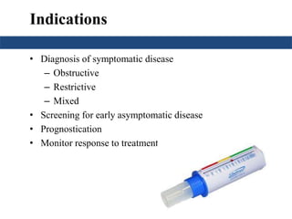 Indications 
• Diagnosis of symptomatic disease 
– Obstructive 
– Restrictive 
– Mixed 
• Screening for early asymptomatic disease 
• Prognostication 
• Monitor response to treatment 
 
