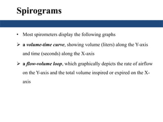 Spirograms 
• Most spirometers display the following graphs 
 a volume-time curve, showing volume (liters) along the Y-axis 
and time (seconds) along the X-axis 
 a flow-volume loop, which graphically depicts the rate of airflow 
on the Y-axis and the total volume inspired or expired on the X-axis 
 