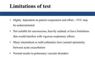 Limitations of test 
• Highly dependent on patient cooperation and effort, - FVC may 
be underestimated 
• Not suitable for unconscious, heavily sedated, or have limitations 
that would interfere with vigorous respiratory efforts. 
• Many intermittent or mild asthmatics have normal spirometry 
between acute exacerbation 
• Normal results in pulmonary vascular disorders 
 