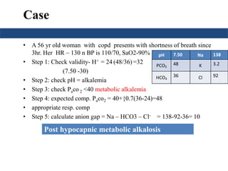 Case 
• A 56 yr old woman with copd presents with shortness of breath since 
3hr. Her HR – 130 n BP is 110/70, SaO2-90% 
• Step 1: Check validity- H+ = 24 (48/36) =32 
(7.50 -30) 
pH 7.50 Na 138 
PCO₂ 48 K 3.2 
HCO₃ 36 Cl 92 
• Step 2: check pH = alkalemia 
• Step 3: check Paco 2 <40 metabolic alkalemia 
• Step 4: expected comp. Paco2 = 40+{0.7(36-24)=48 
• appropriate resp. comp 
• Step 5: calculate anion gap = Na – HCO3 – Cl- = 138-92-36= 10 
Post hypocapnic metabolic alkalosis 
